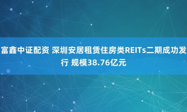 富鑫中证配资 深圳安居租赁住房类REITs二期成功发行 规模38.76亿元