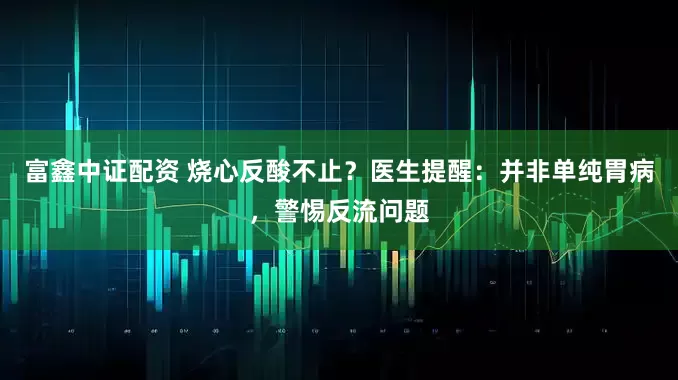 富鑫中证配资 烧心反酸不止？医生提醒：并非单纯胃病，警惕反流问题