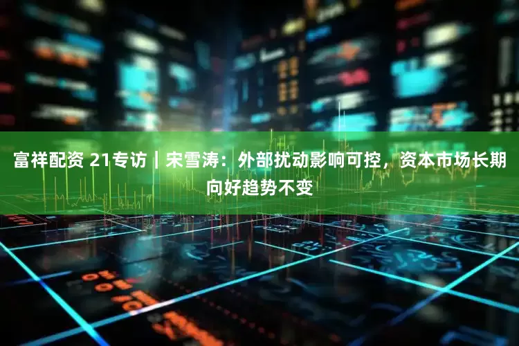 富祥配资 21专访｜宋雪涛：外部扰动影响可控，资本市场长期向好趋势不变