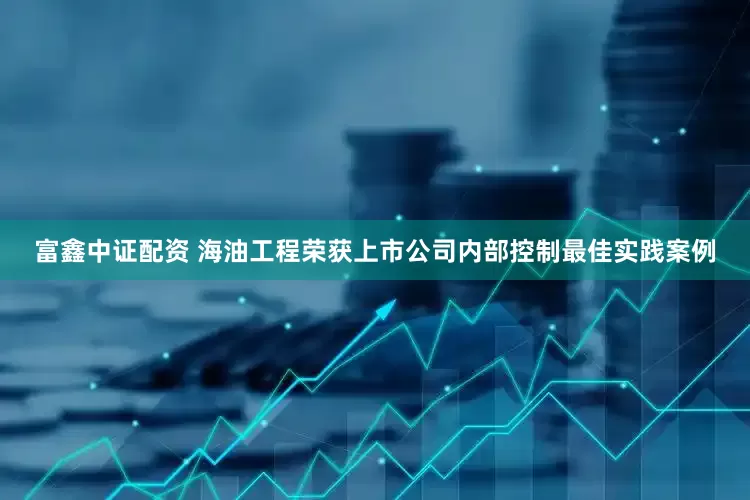 富鑫中证配资 海油工程荣获上市公司内部控制最佳实践案例