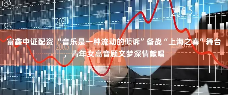 富鑫中证配资 “音乐是一种流动的倾诉”备战“上海之春”舞台，青年女高音顾文梦深情献唱