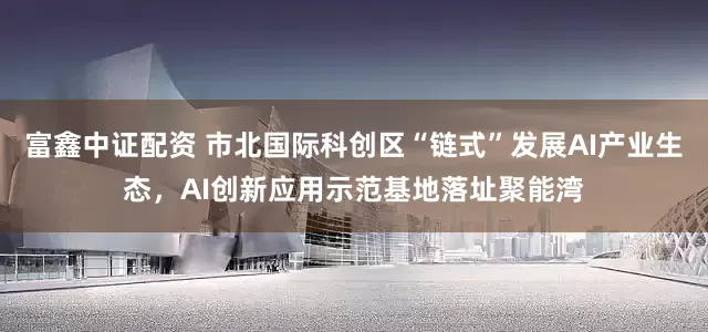 富鑫中证配资 市北国际科创区“链式”发展AI产业生态，AI创新应用示范基地落址聚能湾