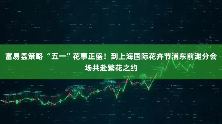 富易螽策略 “五一”花事正盛！到上海国际花卉节浦东前滩分会场共赴繁花之约