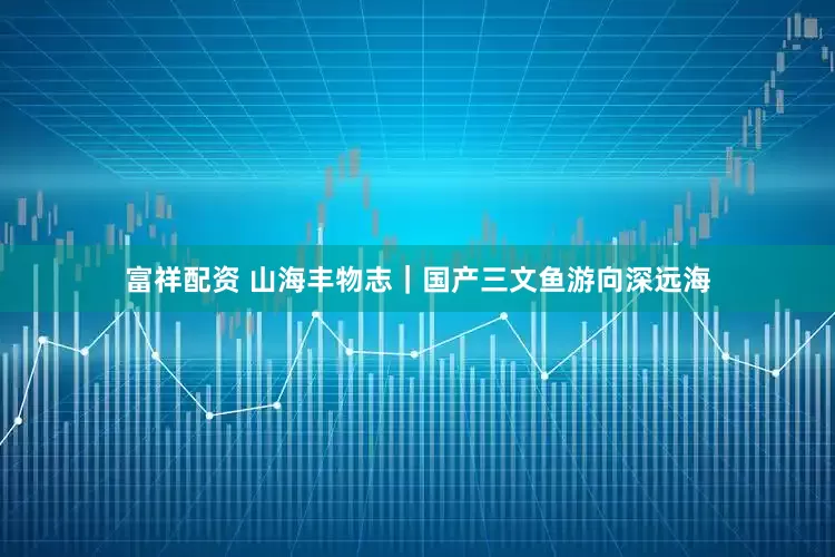 富祥配资 山海丰物志｜国产三文鱼游向深远海