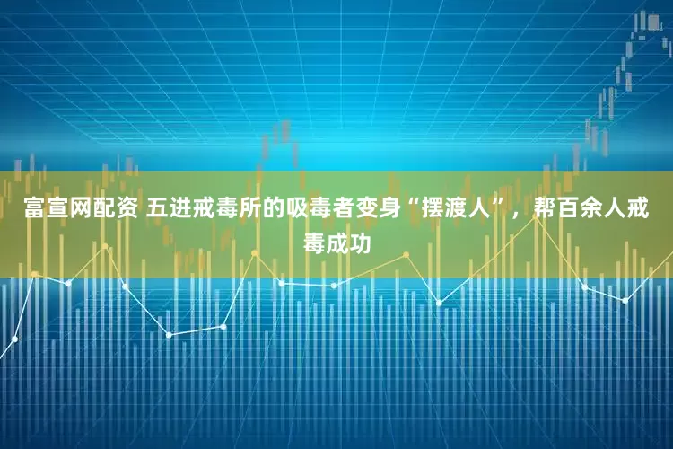 富宣网配资 五进戒毒所的吸毒者变身“摆渡人”，帮百余人戒毒成功
