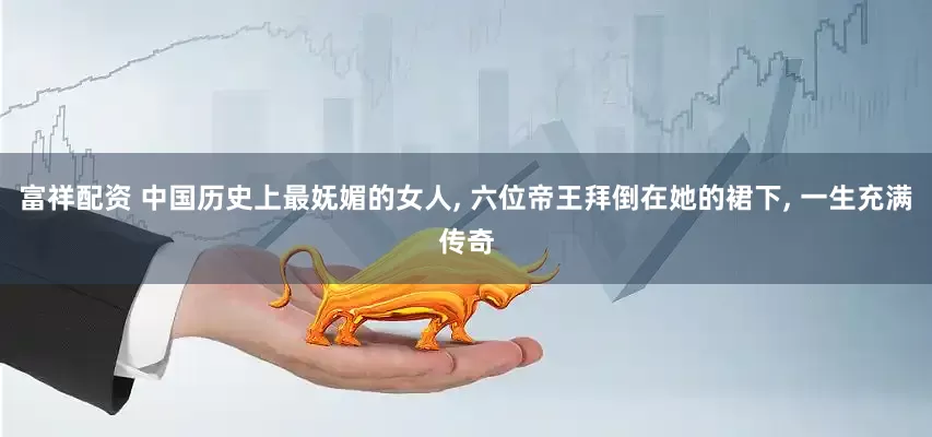 富祥配资 中国历史上最妩媚的女人, 六位帝王拜倒在她的裙下, 一生充满传奇