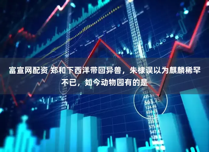 富宣网配资 郑和下西洋带回异兽，朱棣误以为麒麟稀罕不已，如今动物园有的是
