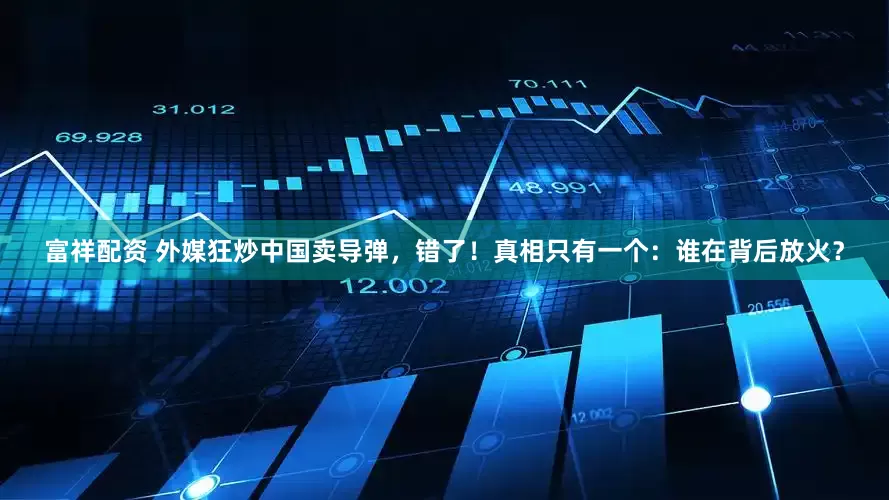 富祥配资 外媒狂炒中国卖导弹，错了！真相只有一个：谁在背后放火？